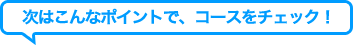次はこんなポイントで、コースをチェック！