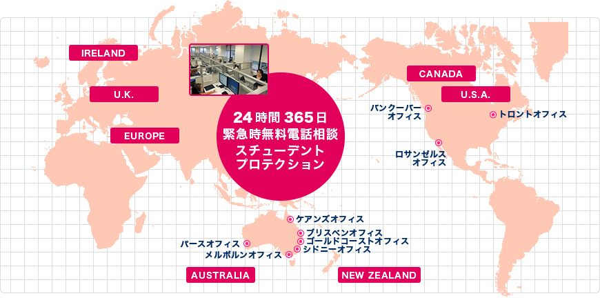 世界主要都市のサポートオフィス 24時間365日緊急時無料電話相談スチューデントプロテクション U.S.A、CANADA、U.K、EUROPE、IRELAND、AUSTRALIA、NEW ZEALAND、バンクーバーオフィス、サンフランシスコオフィス、ロサンゼルスオフィス、トロントオフィス、ニューヨークオフィス、ケアンズオフィス、ブリスベンオフィス、ゴールドコーストオフィス、シドニーオフィス、パースオフィス、メルボルンオフィス