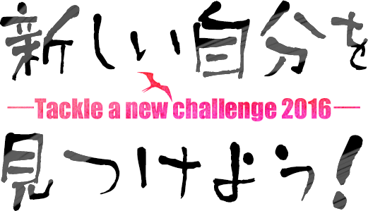 Tackle a new challenge 2016
新しい自分を見つけよう！

