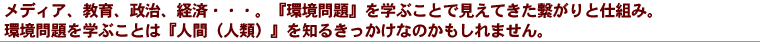 メディア、教育、政治、経済・・・。『環境問題』を学ぶことで見えてきた繋がりと仕組み。

環境問題を学ぶことは『人間（人類）』を知るきっかけなのかもしれません。