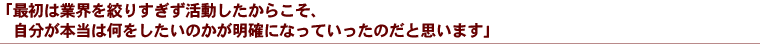 「最初は業界を絞りすぎず活動したからこそ、自分が本当は何をしたいのかが明確になっていったのだと思います」