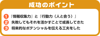 成功のポイント　1）『情報収集力』と『行動力（人と会う）』　2）失敗してもそれを活かすことで成長してきた　3）将来的なポテンシャルを伝える工夫をした