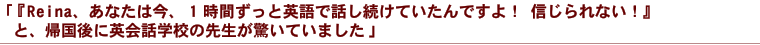 「『Reina、あなた今、1時間ずっと英語で話し続けていたんですよ！ 信じられない！』と、帰国後に英会話学校の先生が驚いていました」