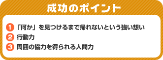 成功のポイント　1．「何か」を見つけるまで帰れないという強い想い　2．行動力　3．周囲の協力を得られる人間力