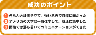 成功のポイント　1．きちんと計画を立て、強い意志で目標に向かった2．アメリカの大学は一時休学して、就活に集中した3．面接では落ち着いてコミュニケーションができた