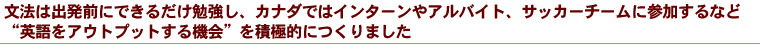 文法は出発前にできるだけ勉強し、カナダではインターンやアルバイト、サッカーチームに参加するなど“英語をアウトプットする機会”を積極的につくりました