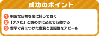 成功のポイント　1．明確な目標を常に持っておく　2．「ダメだ」と諦めずに必死で行動する　3．留学で身につけた度胸と国際性をアピール