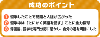 成功のポイント　1．留学したことで見聞と人脈が広がった　2．留学中は「とにかく英語を話す」ことに全力投球　3．帰国後、語学を専門分野に活かし、自分の道を明確にした