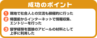 成功のポイント　1）現地で社会人との交流も積極的に行った　2）帰国前からインターネットで情報収集、エントリーを行った　3）留学経験を面接のアピールの材料として上手に利用した