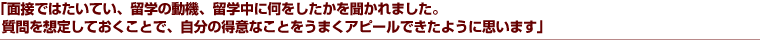 「面接ではたいてい、留学の動機、留学中に何をしたかを聞かれました。質問を想定しておくことで、自分の得意なことをうまくアピールできたように思います」