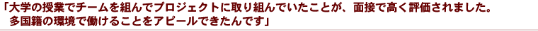 「大学の授業でチームを組んでプロジェクトに取り組んでいたことが、面接で高く評価されました。多国籍の環境で働けることをアピールできたんです」