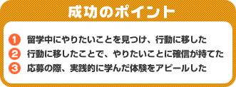 成功のポイント　1）留学中にやりたいことを見つけ、行動に移した　2）行動に移したことで、やりたいことに確信が持てた　3）応募の際、実践的に学んだ体験をアピールした