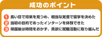 成功のポイント　1．長い目で将来を見つめ、相当な覚悟で留学を決めた　2．当初の目的であったインターンを体験できた　3．帰国後は時間をおかず、貪欲に就職活動に取り組んだ