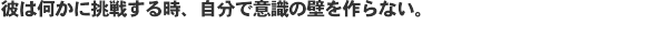 彼は何かに挑戦するとき、自分で意識の壁を作らない。