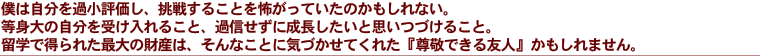 僕は自分を過小評価し、挑戦んすることを怖がっていたのかもしれない。等身大の自分を受け入れること、過信せずに成長したいとおもいつづけること。留学で得られた最大の財産は、そんなことに気付かせてくれた『尊敬できる友人』かもしれません。