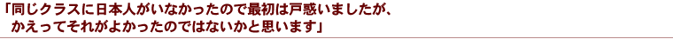 「同じクラスに日本人がいなかったので最初は戸惑いましたが、かえってそれがよかったのではないかと思います」