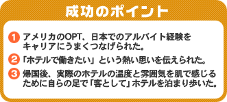 成功のポイント　1．アメリカのOPT、日本でのアルバイト経験をキャリアにうまくつなげられた。　2．「ホテルで働きたい」という熱い思いを伝えられた。　3．帰国後、実際のホテルの温度と雰囲気を肌で感じるために自らの足で「客として」ホテルを泊まり歩いた。