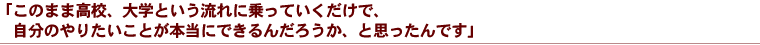 「このまま高校、大学という流れに乗っていくだけで、自分のやりたいことが本当にできるんだろうか、と思ったんです」