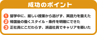 成功のポイント　1．留学中に、厳しい授業から逃げず、英語力を鍛えた　2．帰国後の働くスタイル・条件を明確にできた　3．正社員にこだわらず、派遣社員でキャリアを築いた