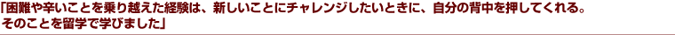 「困難や辛いことを乗り越えた経験は、新しいことにチャレンジしたいときに、自分の背中を押してくれる。そのことを留学で学びました」
