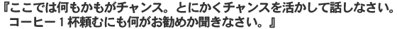 『ここでは何もかもがチャンス。とにかくチャンスを活かして話しなさい。コーヒー一杯頼むにも何がお勧めか聞きなさい。』