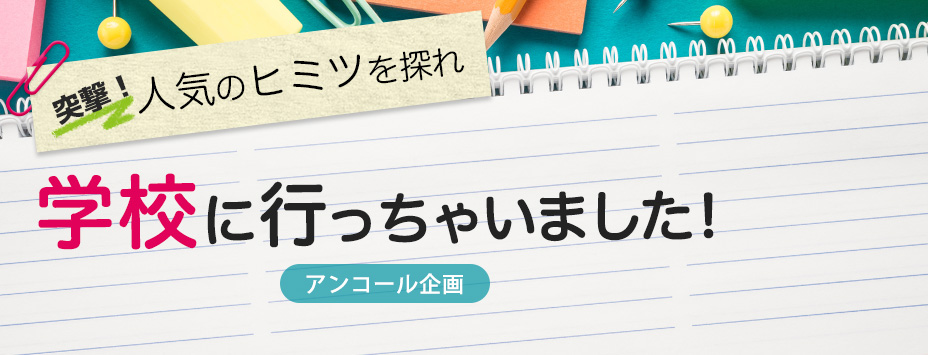 突撃！学校に行っちゃいました！　人気のヒミツを探れ【アンコール企画】