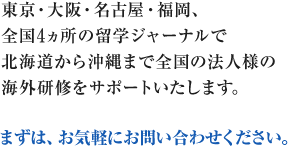 東京・大阪・名古屋・広島・福岡、全国5ヵ所の留学ジャーナルで北海道から沖縄まで全国の法人様の海外研修をサポートいたします。 まずは、お気軽にお問い合わせください。