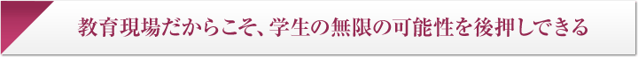 教育現場だからこそ、学生の無限の可能性を後押しできる