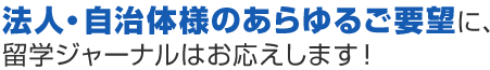 法人・自治体様のあらゆるご要望に、留学ジャーナルはお応えします！