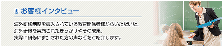 お客様インタビュー 海外研修制度を導入されている教育関係者様からいただいた、海外研修を実施されたきっかけやその成果、実際に研修に参加された方の声などをご紹介します。