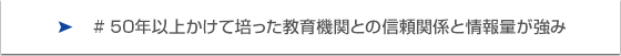 50年以上かけて培った教育機関との信頼関係と情報量が強み