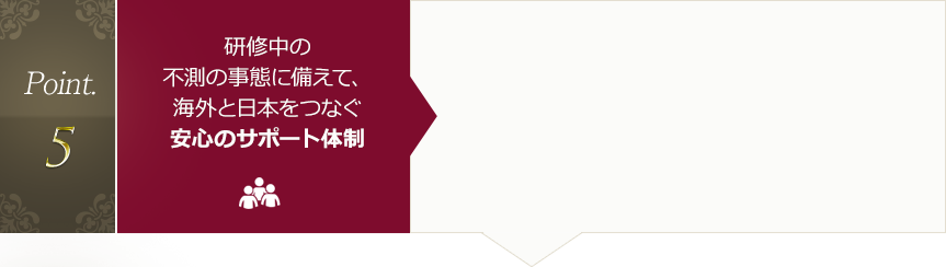 Point.5 研修中の不測の事態に備えて、海外と日本をつなぐ安心のサポート体制