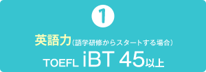 1）英語力（語学研修からスタートする場合）　TOEFL iBT45 以上