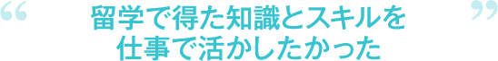 留学で得た知識とスキルを仕事で活かしたかった