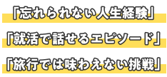 「忘れられない人生経験」「就活で話せるエピソード」「旅行では味わえない挑戦」