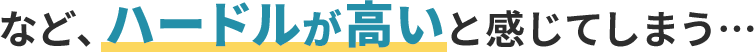 など、ハードルが高いと感じてしまう…