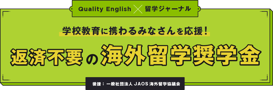 Quality English×留学ジャーナル 学校教育に携わるみなさんを応援! 返済不要の海外留学奨学金 後援： 一般社団法人JAOS海外留学協議会