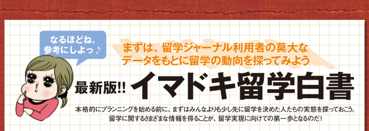 最新版!!　イマドキ留学白書　「本格的にプランニングを始める前に、まずはみんなよりも少し先に留学を決めた人たちの実態を探っておこう。留学に関するさまざまな情報を得ることが、留学実現に向けての第一歩となるのだ！」