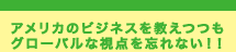 アメリカのビジネスを教えつつも グローバルな視点を忘れない！！
