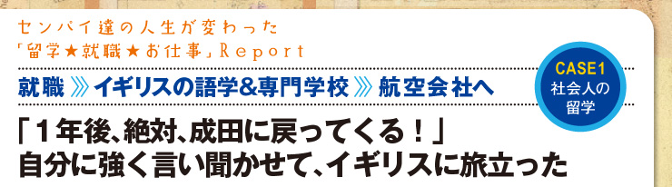 センパイ達の人生が変わった「留学★就職★お仕事」Report 【CASE1 社会人の留学】　「1年後、絶対、成田に帰ってくる！」自分に強く言い聞かせて、イギリスに旅立った