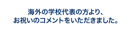 海外の学校代表の方より、お祝いのコメントをいただきました。