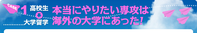 CASE1　高校生&rarr;大学留学　本当にやりたい専攻は海外の大学にあった！