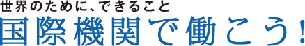 世界のために、できること 国際機関で働こう！