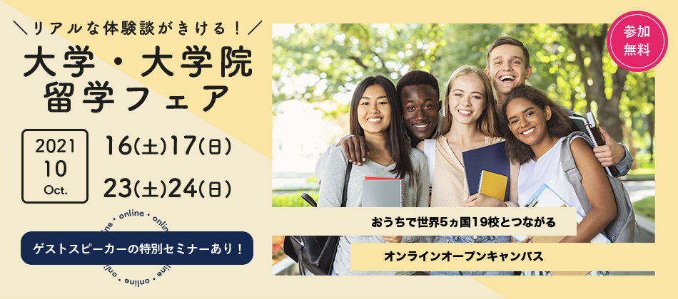 リアルな体験談がきける！大学・大学院留学フェア 2021/10/16(土).17(日).23(土).24(日) おうちで世界5ヵ国19校とつながるオンラインオープンキャンパス ゲストスピーカーの特別セミナーあり！参加無料