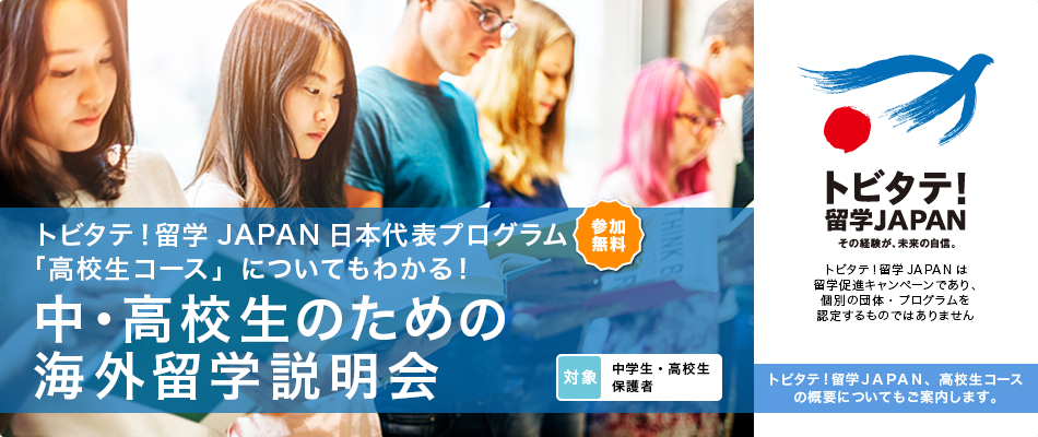 トビタテ！留学JAPAN日本代表プログラム「高校生コース」についてもわかる！小・中・高校生のための海外留学説明会 参加無料 対象 小学生・中学生 高校生・保護者 トビタテ！留学JAPAN その経験が、未来の自信。 トビタテ！留学JAPANは留学促進キャンペーンであり、個別の団体・プログラムを認定するものではありません　トビタテ！留学JAPAN、高校生コースの概要についてもご案内します。