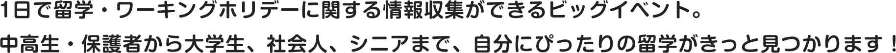 1日で留学・ワーキングホリデーに関する情報収集ができるビッグイベント。中高生・保護者から大学生、社会人、シニアまで、自分にぴったりの留学がきっと見つかります！