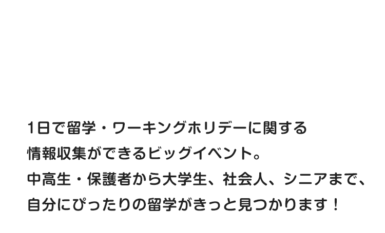 1日で留学・ワーキングホリデーに関する情報収集ができるビッグイベント。中高生・保護者から大学生、社会人、シニアまで、自分にぴったりの留学がきっと見つかります！