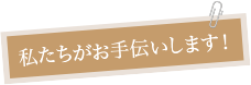 私達がお手伝いします！