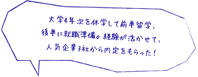 大学4年次を休学して前半留学、後半に就職準備。経験が活かせて、人気企業3社から内定をもらった！