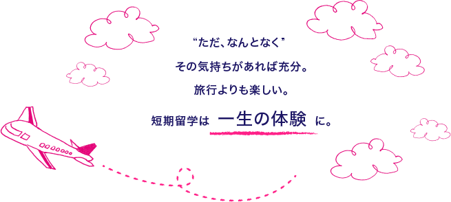 “ただ、なんとなく” その気持ちがあれば充分。旅行よりも楽しい。短期留学は 一生の体験 に。